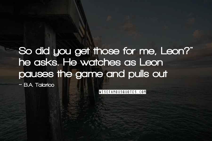 B.A. Talarico Quotes: So did you get those for me, Leon?" he asks. He watches as Leon pauses the game and pulls out