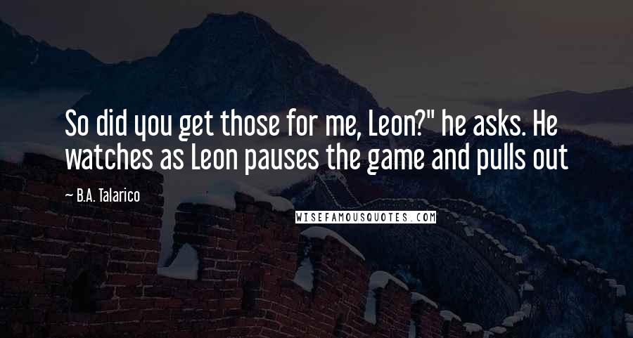 B.A. Talarico Quotes: So did you get those for me, Leon?" he asks. He watches as Leon pauses the game and pulls out
