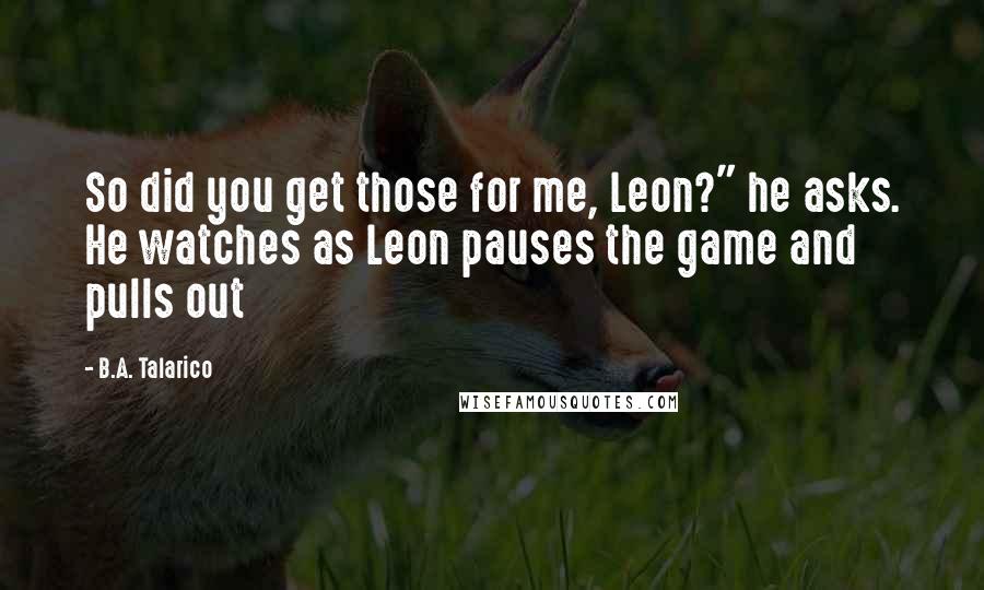 B.A. Talarico Quotes: So did you get those for me, Leon?" he asks. He watches as Leon pauses the game and pulls out