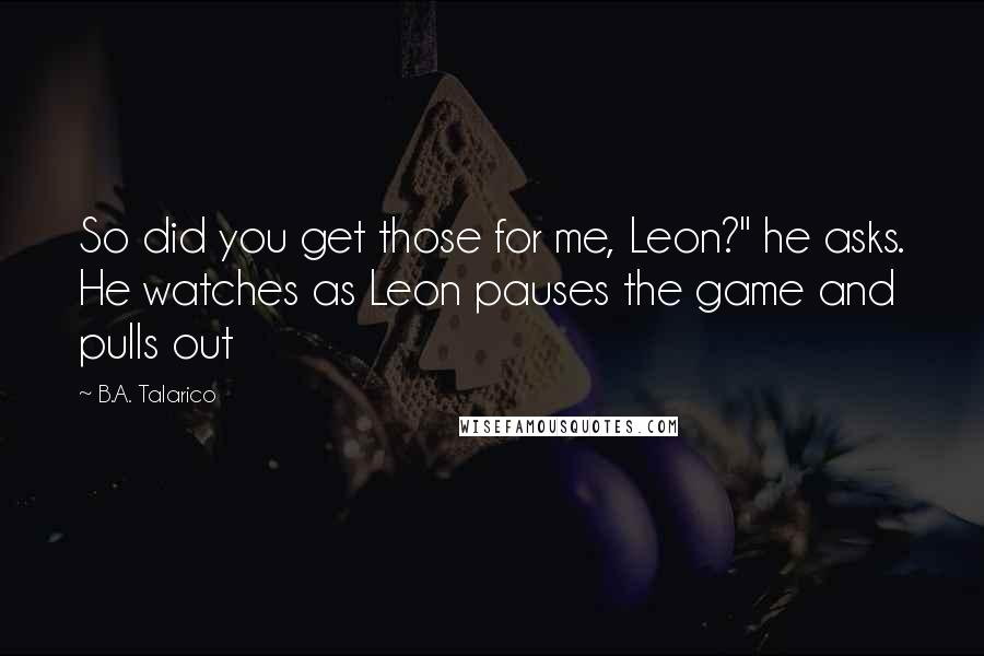 B.A. Talarico Quotes: So did you get those for me, Leon?" he asks. He watches as Leon pauses the game and pulls out