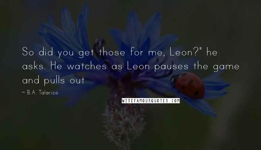 B.A. Talarico Quotes: So did you get those for me, Leon?" he asks. He watches as Leon pauses the game and pulls out