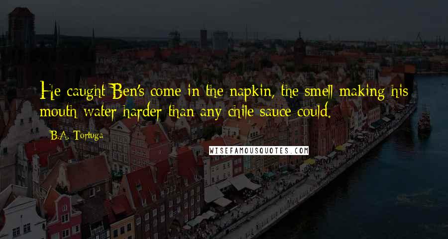 B.A. Tortuga Quotes: He caught Ben's come in the napkin, the smell making his mouth water harder than any chile sauce could.