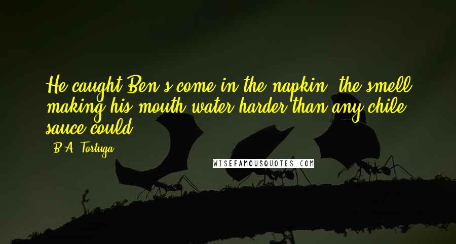 B.A. Tortuga Quotes: He caught Ben's come in the napkin, the smell making his mouth water harder than any chile sauce could.