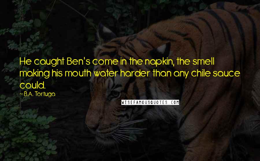 B.A. Tortuga Quotes: He caught Ben's come in the napkin, the smell making his mouth water harder than any chile sauce could.