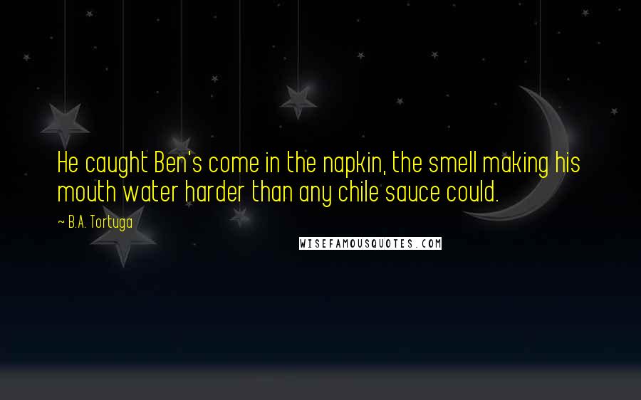 B.A. Tortuga Quotes: He caught Ben's come in the napkin, the smell making his mouth water harder than any chile sauce could.