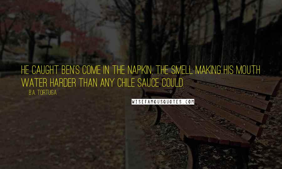 B.A. Tortuga Quotes: He caught Ben's come in the napkin, the smell making his mouth water harder than any chile sauce could.