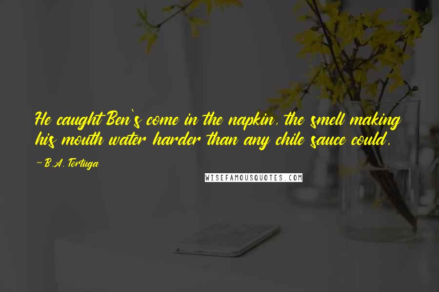 B.A. Tortuga Quotes: He caught Ben's come in the napkin, the smell making his mouth water harder than any chile sauce could.