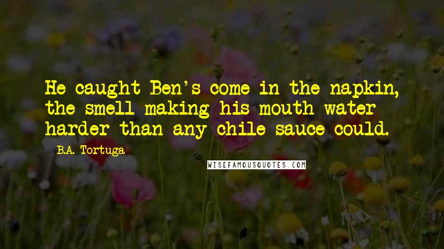 B.A. Tortuga Quotes: He caught Ben's come in the napkin, the smell making his mouth water harder than any chile sauce could.