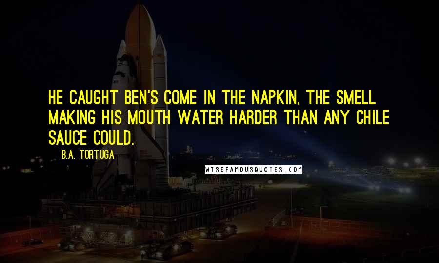 B.A. Tortuga Quotes: He caught Ben's come in the napkin, the smell making his mouth water harder than any chile sauce could.