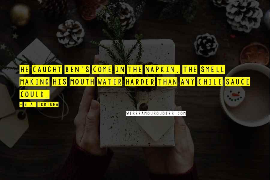 B.A. Tortuga Quotes: He caught Ben's come in the napkin, the smell making his mouth water harder than any chile sauce could.