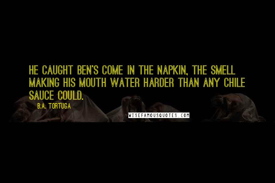 B.A. Tortuga Quotes: He caught Ben's come in the napkin, the smell making his mouth water harder than any chile sauce could.