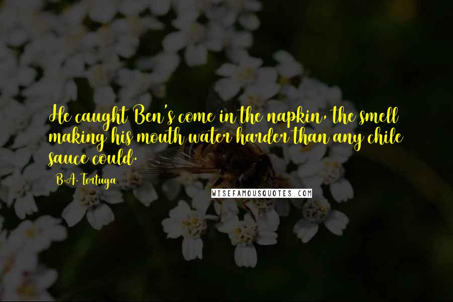 B.A. Tortuga Quotes: He caught Ben's come in the napkin, the smell making his mouth water harder than any chile sauce could.