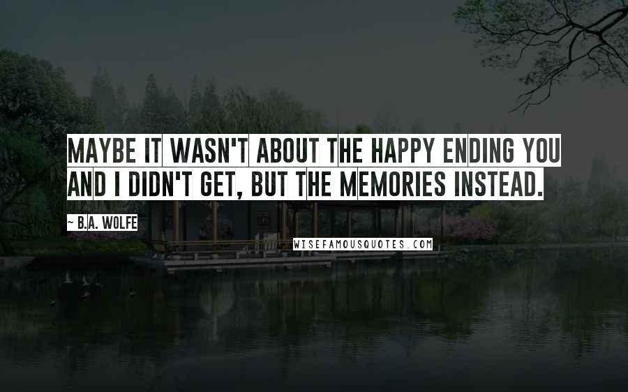 B.A. Wolfe Quotes: Maybe it wasn't about the happy ending you and I didn't get, but the memories instead.