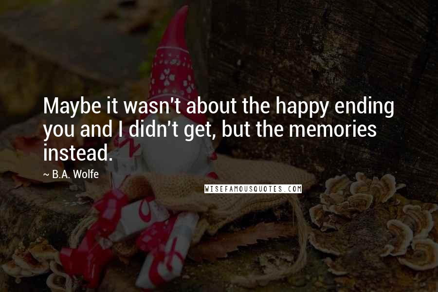 B.A. Wolfe Quotes: Maybe it wasn't about the happy ending you and I didn't get, but the memories instead.