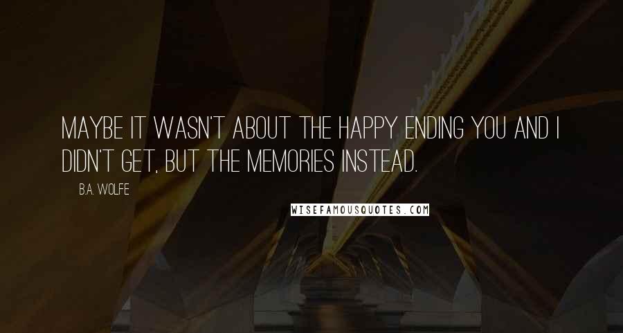 B.A. Wolfe Quotes: Maybe it wasn't about the happy ending you and I didn't get, but the memories instead.