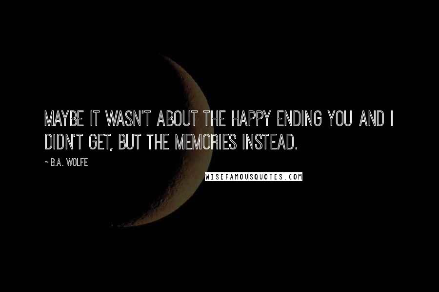 B.A. Wolfe Quotes: Maybe it wasn't about the happy ending you and I didn't get, but the memories instead.