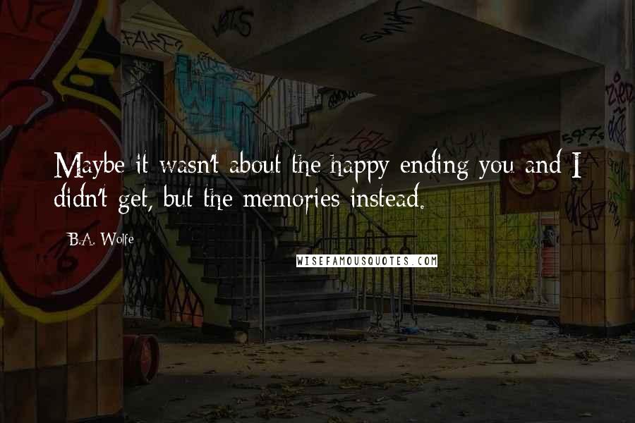 B.A. Wolfe Quotes: Maybe it wasn't about the happy ending you and I didn't get, but the memories instead.