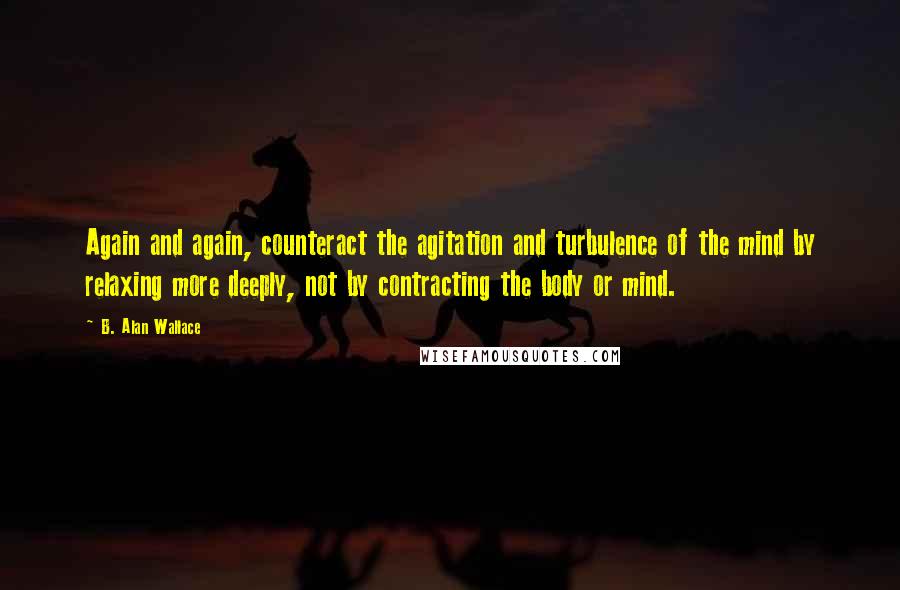 B. Alan Wallace Quotes: Again and again, counteract the agitation and turbulence of the mind by relaxing more deeply, not by contracting the body or mind.