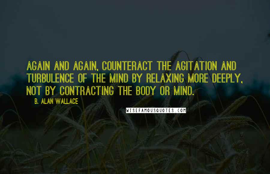 B. Alan Wallace Quotes: Again and again, counteract the agitation and turbulence of the mind by relaxing more deeply, not by contracting the body or mind.