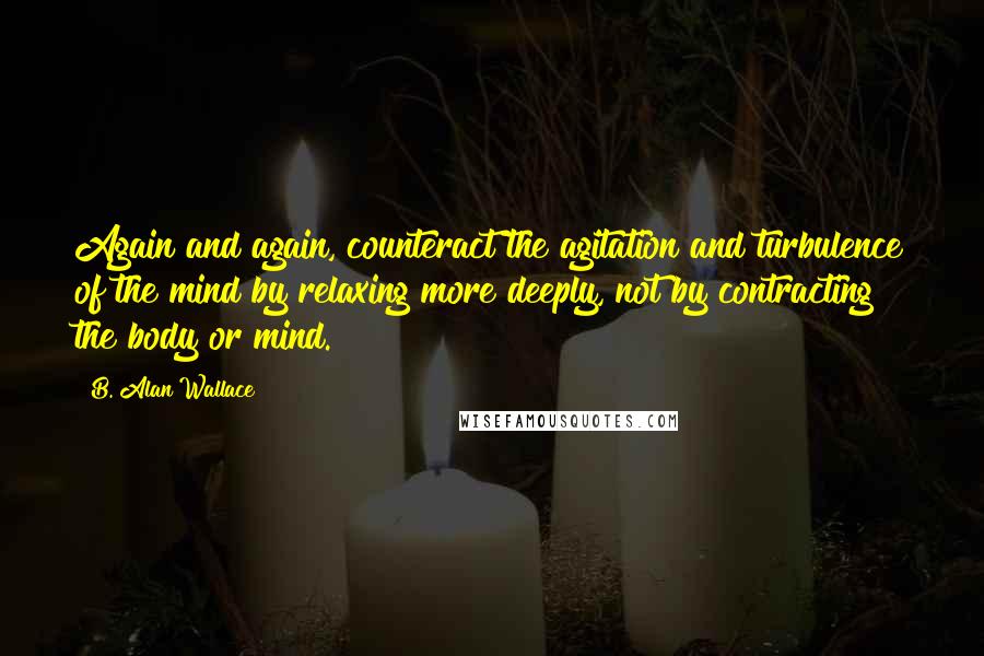 B. Alan Wallace Quotes: Again and again, counteract the agitation and turbulence of the mind by relaxing more deeply, not by contracting the body or mind.