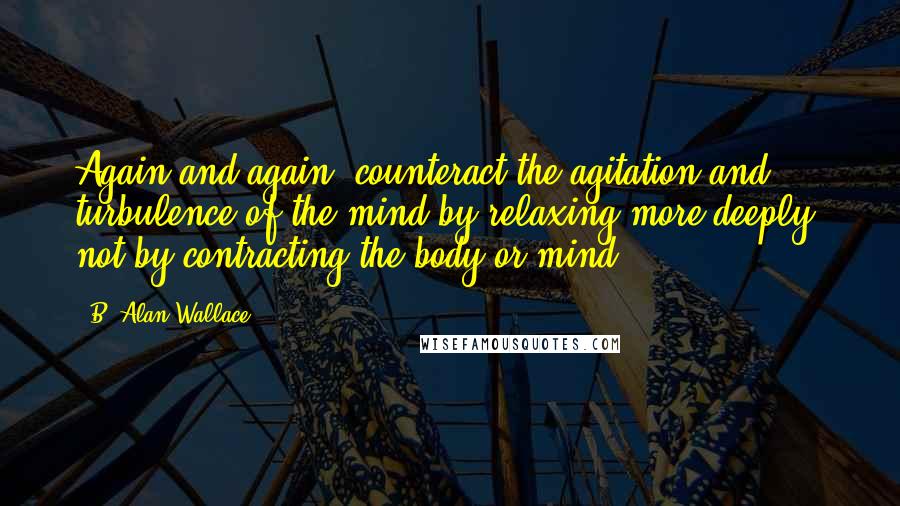 B. Alan Wallace Quotes: Again and again, counteract the agitation and turbulence of the mind by relaxing more deeply, not by contracting the body or mind.
