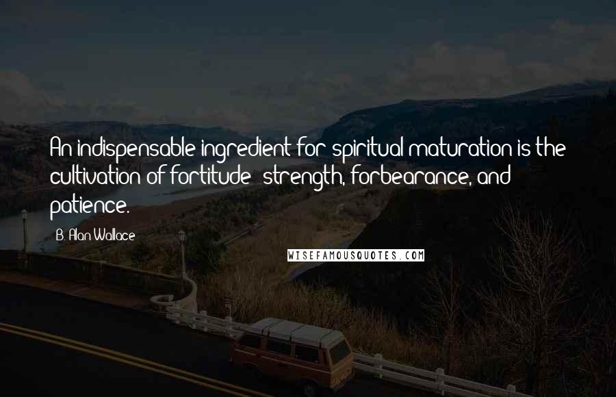 B. Alan Wallace Quotes: An indispensable ingredient for spiritual maturation is the cultivation of fortitude: strength, forbearance, and patience.