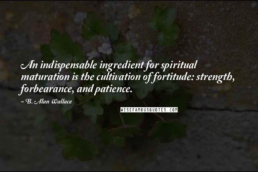 B. Alan Wallace Quotes: An indispensable ingredient for spiritual maturation is the cultivation of fortitude: strength, forbearance, and patience.