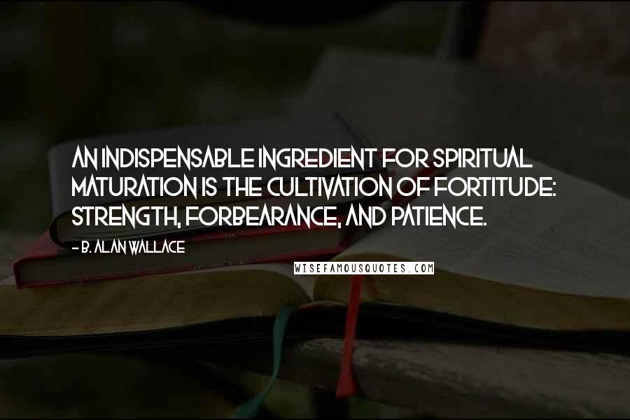 B. Alan Wallace Quotes: An indispensable ingredient for spiritual maturation is the cultivation of fortitude: strength, forbearance, and patience.