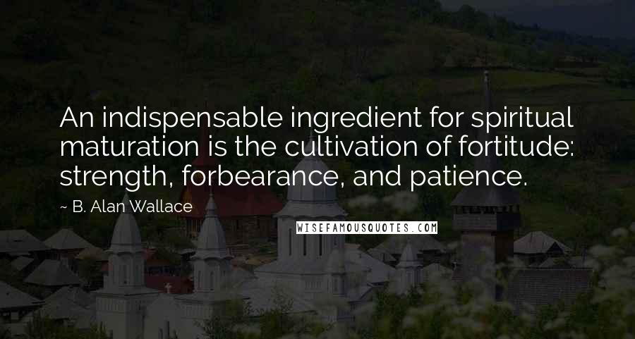 B. Alan Wallace Quotes: An indispensable ingredient for spiritual maturation is the cultivation of fortitude: strength, forbearance, and patience.