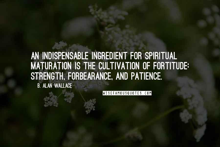 B. Alan Wallace Quotes: An indispensable ingredient for spiritual maturation is the cultivation of fortitude: strength, forbearance, and patience.