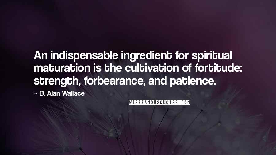 B. Alan Wallace Quotes: An indispensable ingredient for spiritual maturation is the cultivation of fortitude: strength, forbearance, and patience.