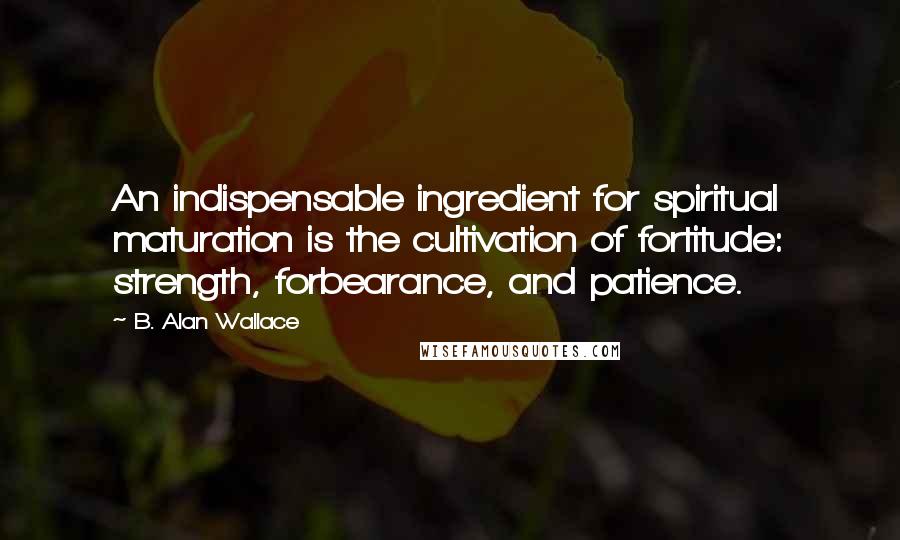 B. Alan Wallace Quotes: An indispensable ingredient for spiritual maturation is the cultivation of fortitude: strength, forbearance, and patience.