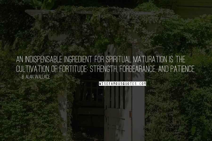 B. Alan Wallace Quotes: An indispensable ingredient for spiritual maturation is the cultivation of fortitude: strength, forbearance, and patience.