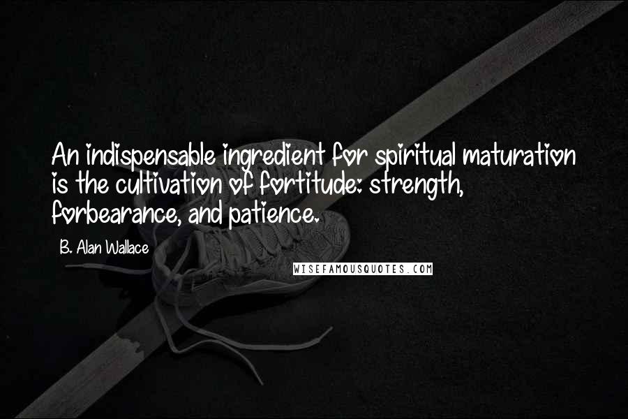 B. Alan Wallace Quotes: An indispensable ingredient for spiritual maturation is the cultivation of fortitude: strength, forbearance, and patience.