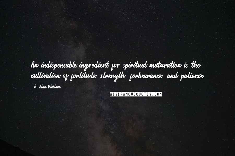 B. Alan Wallace Quotes: An indispensable ingredient for spiritual maturation is the cultivation of fortitude: strength, forbearance, and patience.