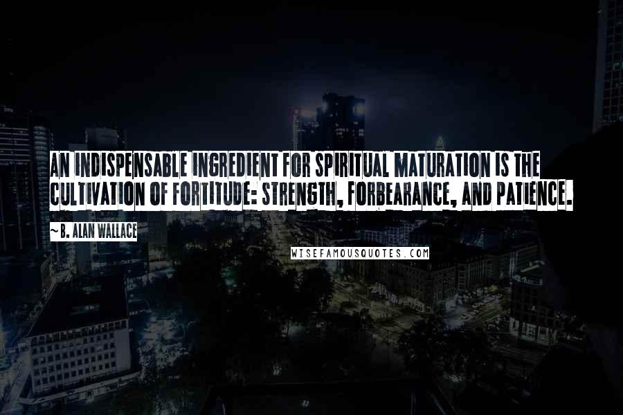 B. Alan Wallace Quotes: An indispensable ingredient for spiritual maturation is the cultivation of fortitude: strength, forbearance, and patience.