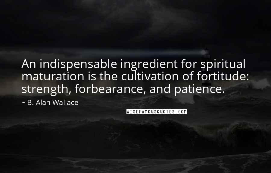 B. Alan Wallace Quotes: An indispensable ingredient for spiritual maturation is the cultivation of fortitude: strength, forbearance, and patience.