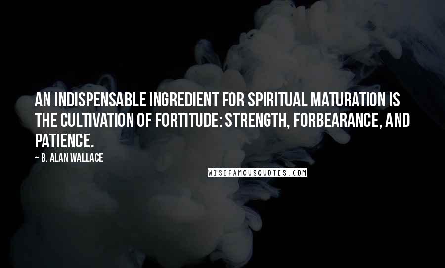 B. Alan Wallace Quotes: An indispensable ingredient for spiritual maturation is the cultivation of fortitude: strength, forbearance, and patience.