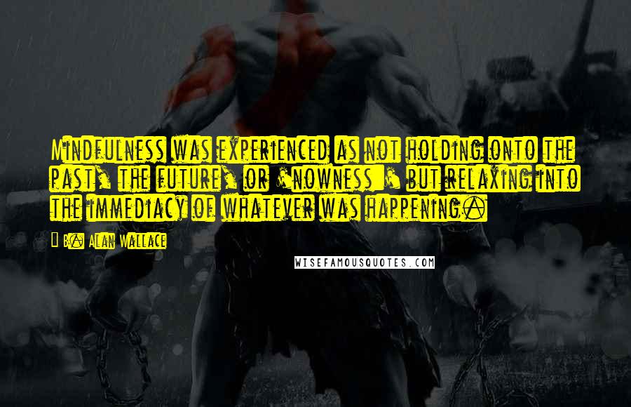 B. Alan Wallace Quotes: Mindfulness was experienced as not holding onto the past, the future, or 'nowness:' but relaxing into the immediacy of whatever was happening.