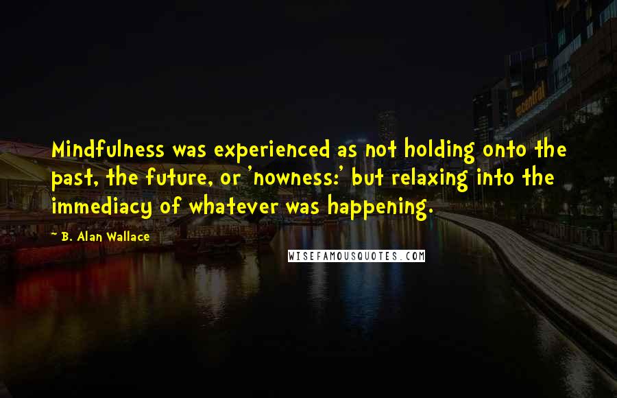 B. Alan Wallace Quotes: Mindfulness was experienced as not holding onto the past, the future, or 'nowness:' but relaxing into the immediacy of whatever was happening.