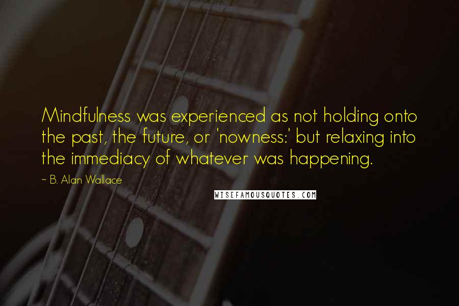 B. Alan Wallace Quotes: Mindfulness was experienced as not holding onto the past, the future, or 'nowness:' but relaxing into the immediacy of whatever was happening.