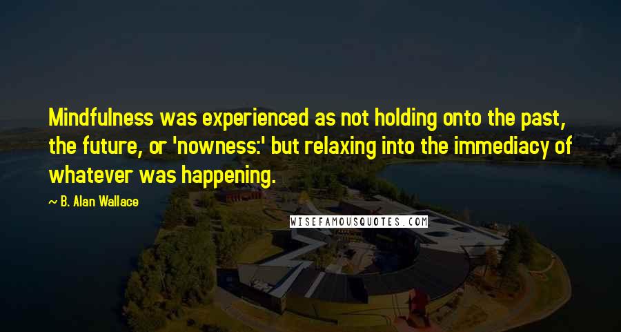 B. Alan Wallace Quotes: Mindfulness was experienced as not holding onto the past, the future, or 'nowness:' but relaxing into the immediacy of whatever was happening.