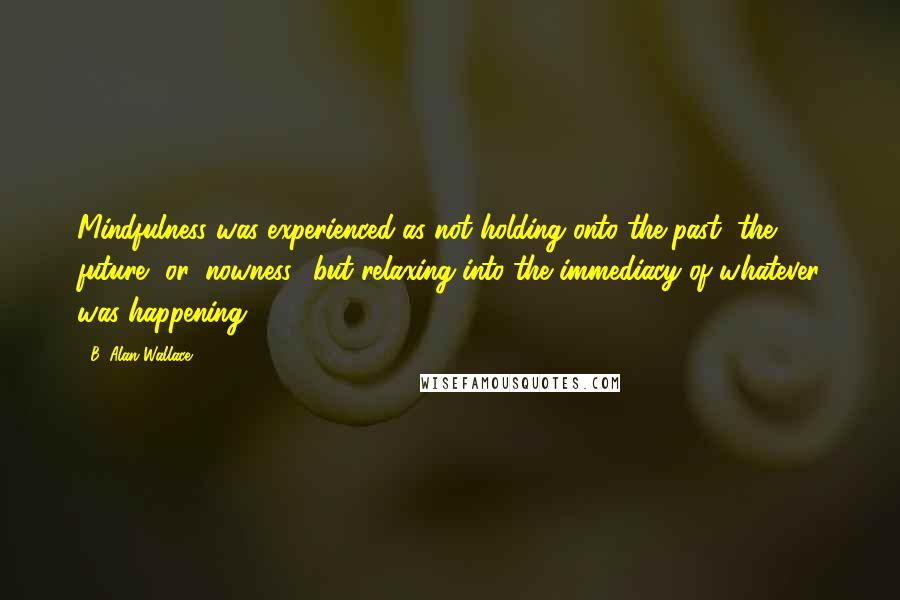 B. Alan Wallace Quotes: Mindfulness was experienced as not holding onto the past, the future, or 'nowness:' but relaxing into the immediacy of whatever was happening.