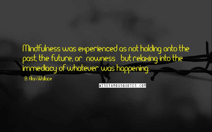 B. Alan Wallace Quotes: Mindfulness was experienced as not holding onto the past, the future, or 'nowness:' but relaxing into the immediacy of whatever was happening.