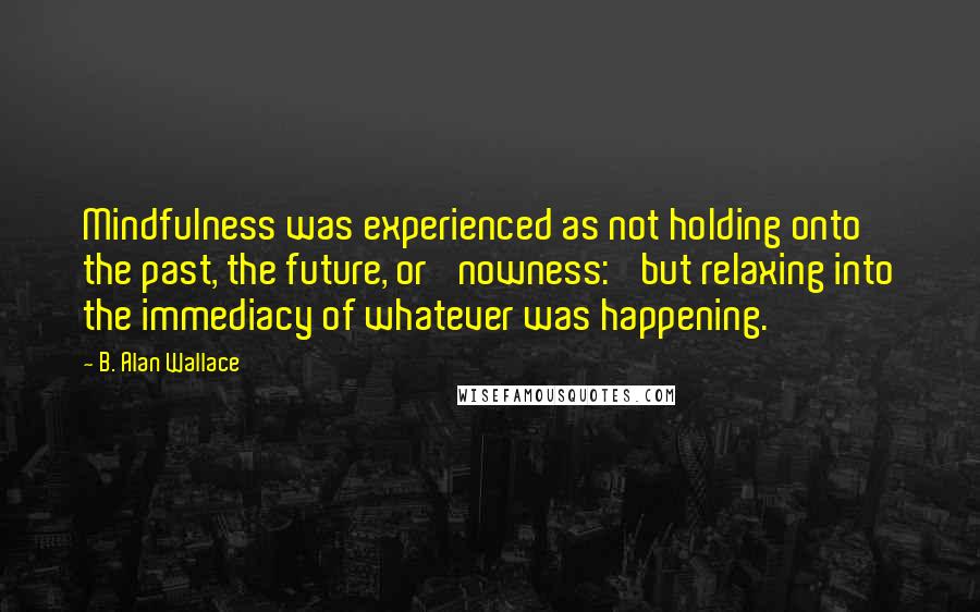 B. Alan Wallace Quotes: Mindfulness was experienced as not holding onto the past, the future, or 'nowness:' but relaxing into the immediacy of whatever was happening.