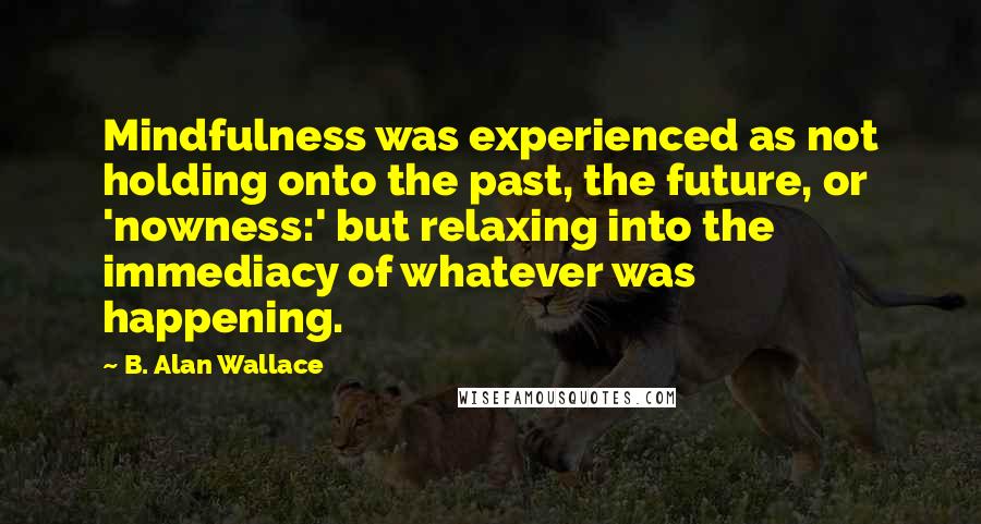 B. Alan Wallace Quotes: Mindfulness was experienced as not holding onto the past, the future, or 'nowness:' but relaxing into the immediacy of whatever was happening.