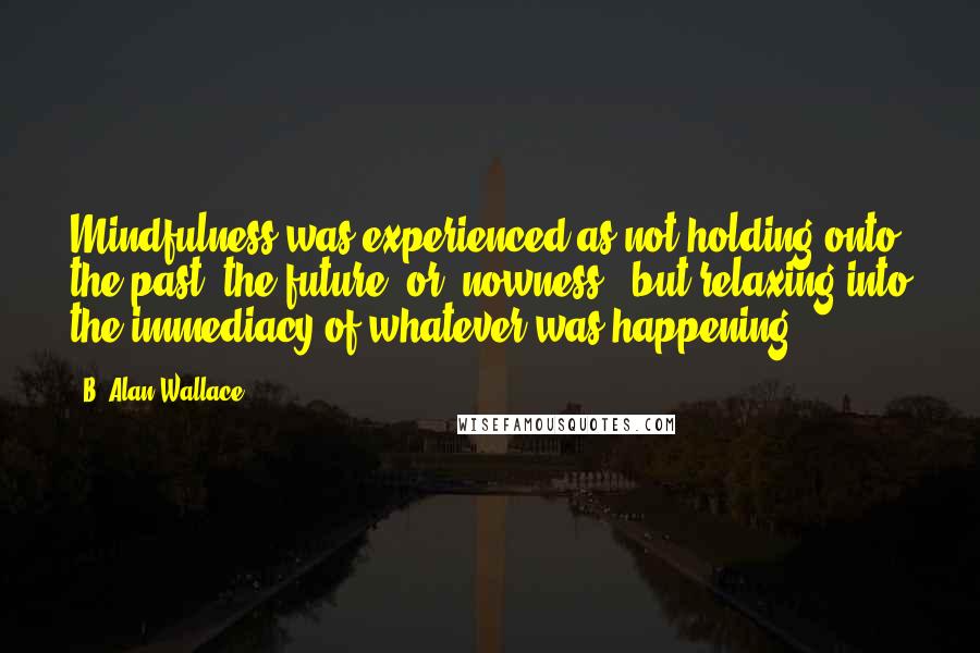 B. Alan Wallace Quotes: Mindfulness was experienced as not holding onto the past, the future, or 'nowness:' but relaxing into the immediacy of whatever was happening.