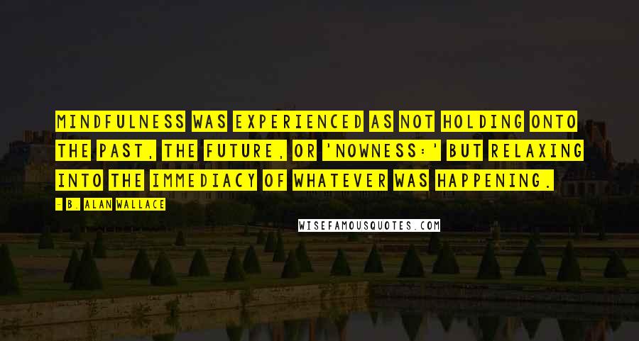 B. Alan Wallace Quotes: Mindfulness was experienced as not holding onto the past, the future, or 'nowness:' but relaxing into the immediacy of whatever was happening.