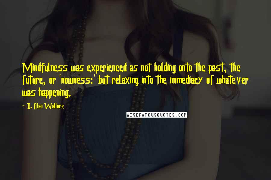 B. Alan Wallace Quotes: Mindfulness was experienced as not holding onto the past, the future, or 'nowness:' but relaxing into the immediacy of whatever was happening.