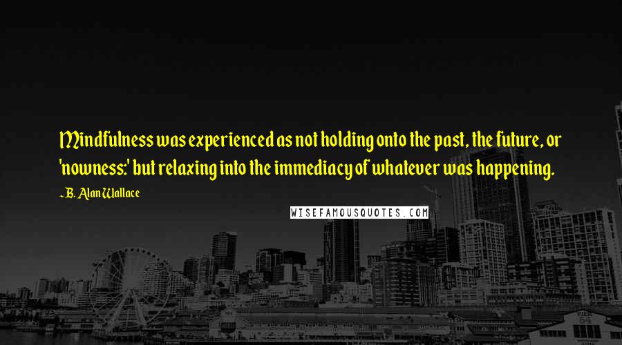 B. Alan Wallace Quotes: Mindfulness was experienced as not holding onto the past, the future, or 'nowness:' but relaxing into the immediacy of whatever was happening.